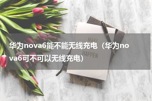 华为nova6能不能无线充电（华为nova6可不可以无线充电）
