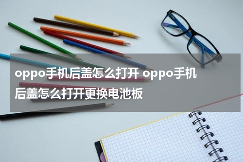oppo手机后盖怎么打开 oppo手机后盖怎么打开更换电池板