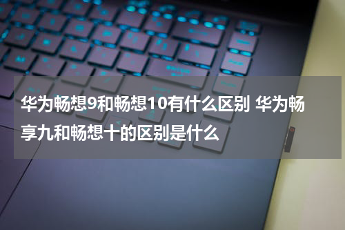 华为畅想9和畅想10有什么区别 华为畅享九和畅想十的区别是什么