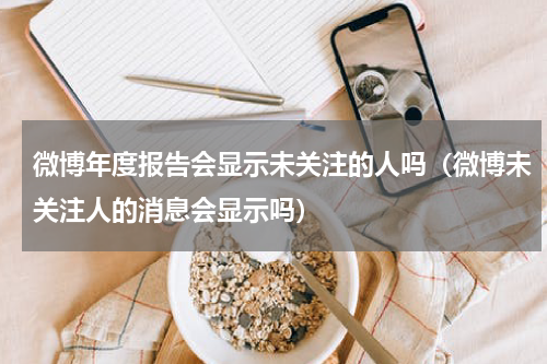 微博年度报告会显示未关注的人吗（微博未关注人的消息会显示吗）