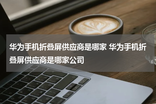 华为手机折叠屏供应商是哪家 华为手机折叠屏供应商是哪家公司