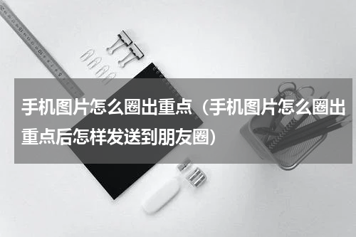 手机图片怎么圈出重点（手机图片怎么圈出重点后怎样发送到朋友圈）