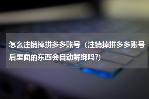 怎么注销掉拼多多账号（注销掉拼多多账号后里面的东西会自动解绑吗?）