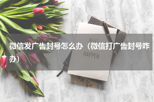 微信发广告封号怎么办（微信打广告封号咋办）