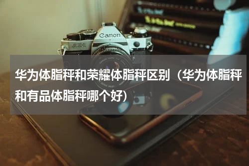 华为体脂秤和荣耀体脂秤区别（华为体脂秤和有品体脂秤哪个好）