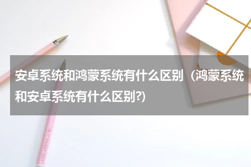 安卓系统和鸿蒙系统有什么区别（鸿蒙系统和安卓系统有什么区别?）