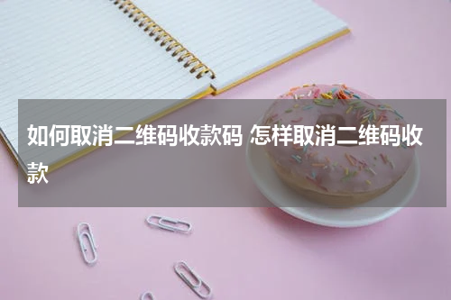 如何取消二维码收款码 怎样取消二维码收款