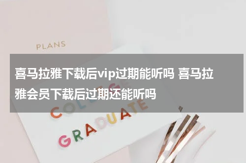 喜马拉雅下载后vip过期能听吗 喜马拉雅会员下载后过期还能听吗
