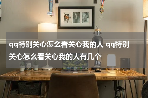 qq特别关心怎么看关心我的人 qq特别关心怎么看关心我的人有几个