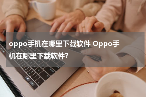 oppo手机在哪里下载软件 Oppo手机在哪里下载软件?