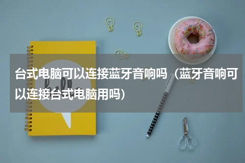 台式电脑可以连接蓝牙音响吗（蓝牙音响可以连接台式电脑用吗）