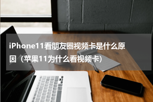 iPhone11看朋友圈视频卡是什么原因（苹果11为什么看视频卡）
