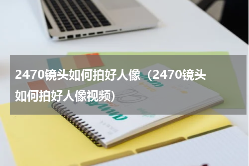 2470镜头如何拍好人像（2470镜头如何拍好人像视频）