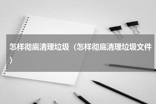 怎样彻底清理垃圾（怎样彻底清理垃圾文件）