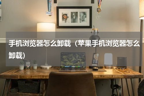 手机浏览器怎么卸载（苹果手机浏览器怎么卸载）