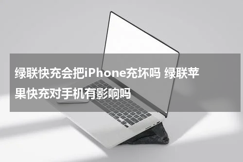 绿联快充会把iPhone充坏吗 绿联苹果快充对手机有影响吗