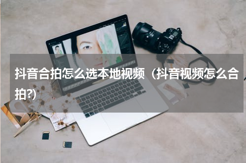 抖音合拍怎么选本地视频（抖音视频怎么合拍?）
