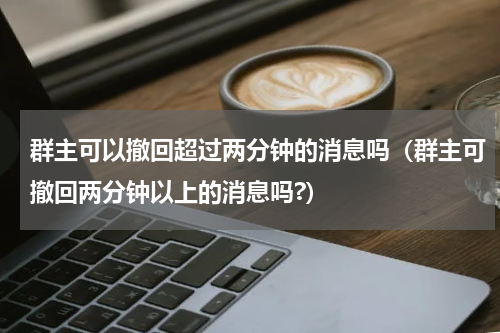 群主可以撤回超过两分钟的消息吗（群主可撤回两分钟以上的消息吗?）