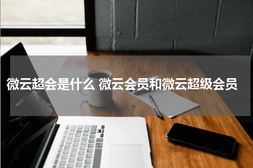 微云超会是什么 微云会员和微云超级会员