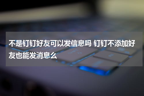 不是钉钉好友可以发信息吗 钉钉不添加好友也能发消息么