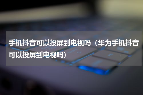 手机抖音可以投屏到电视吗（华为手机抖音可以投屏到电视吗）