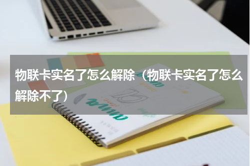 物联卡实名了怎么解除（物联卡实名了怎么解除不了）