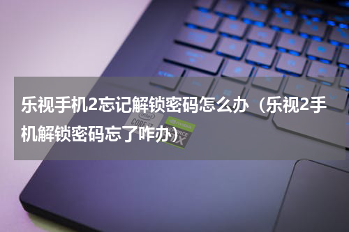 乐视手机2忘记解锁密码怎么办（乐视2手机解锁密码忘了咋办）