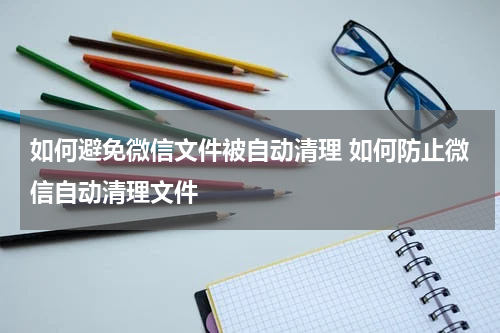 如何避免微信文件被自动清理 如何防止微信自动清理文件
