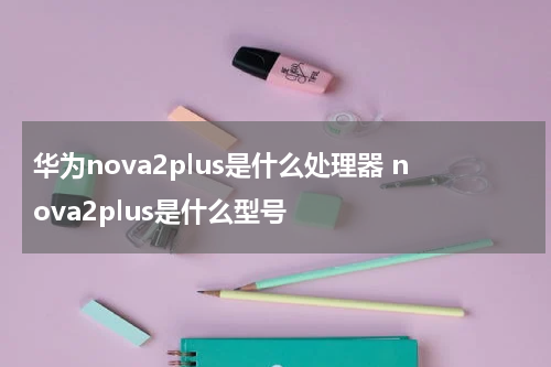 华为nova2plus是什么处理器 nova2plus是什么型号