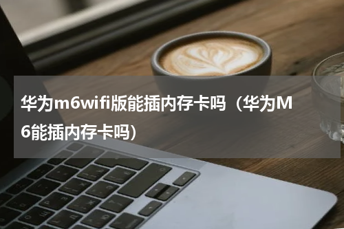华为m6wifi版能插内存卡吗（华为M6能插内存卡吗）