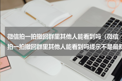 微信拍一拍撤回群里其他人能看到吗（微信拍一拍撤回群里其他人能看到吗提示不是最新版本）
