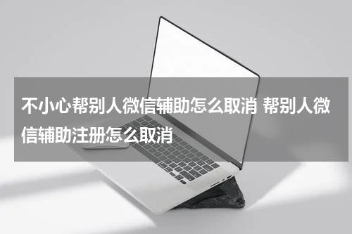 不小心帮别人微信辅助怎么取消 帮别人微信辅助注册怎么取消