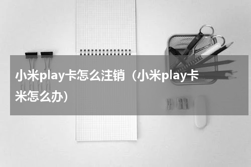 小米play卡怎么注销（小米play卡米怎么办）