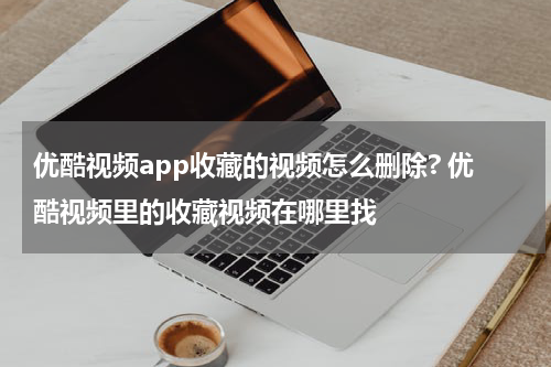优酷视频app收藏的视频怎么删除? 优酷视频里的收藏视频在哪里找