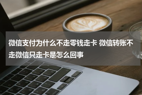 微信支付为什么不走零钱走卡 微信转账不走微信只走卡是怎么回事