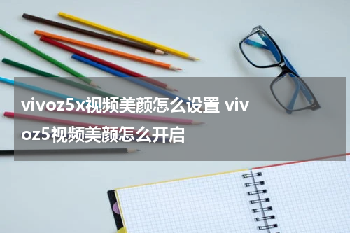 vivoz5x视频美颜怎么设置 vivoz5视频美颜怎么开启