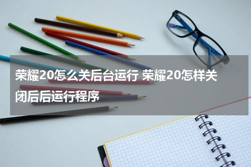 荣耀20怎么关后台运行 荣耀20怎样关闭后后运行程序