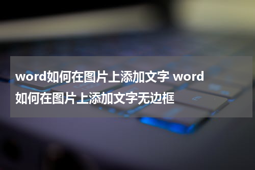 word如何在图片上添加文字 word如何在图片上添加文字无边框