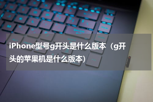 iPhone型号g开头是什么版本（g开头的苹果机是什么版本）