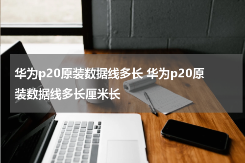 华为p20原装数据线多长 华为p20原装数据线多长厘米长