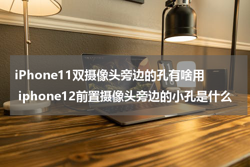 iPhone11双摄像头旁边的孔有啥用 iphone12前置摄像头旁边的小孔是什么