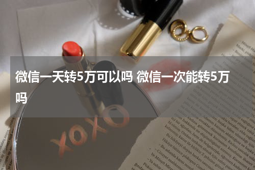 微信一天转5万可以吗 微信一次能转5万吗