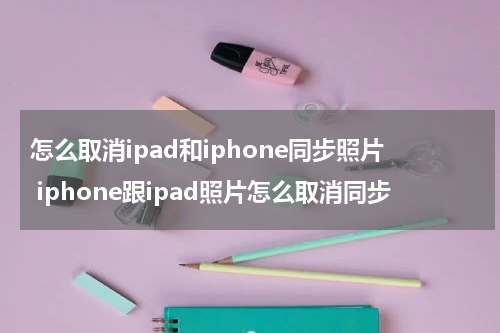 怎么取消ipad和iphone同步照片 iphone跟ipad照片怎么取消同步