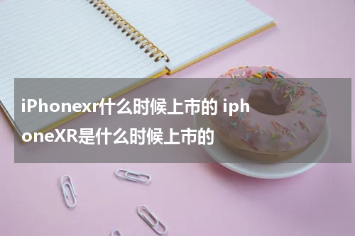 iPhonexr什么时候上市的 iphoneXR是什么时候上市的