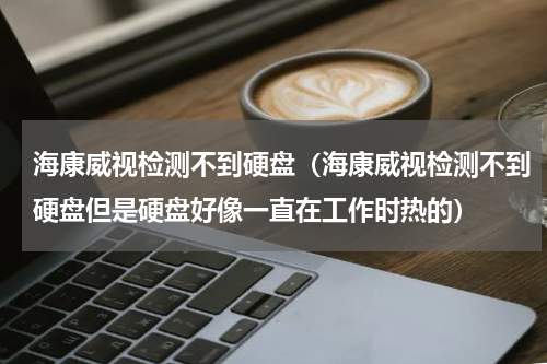 海康威视检测不到硬盘（海康威视检测不到硬盘但是硬盘好像一直在工作时热的）