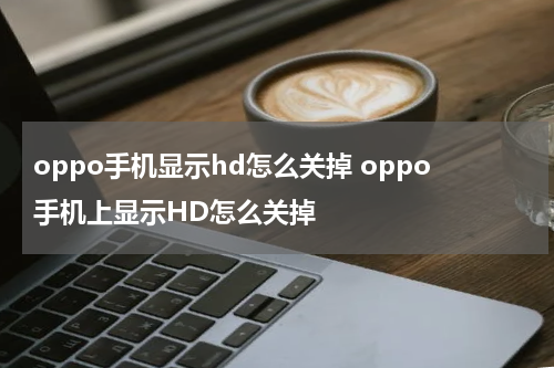 oppo手机显示hd怎么关掉 oppo手机上显示HD怎么关掉