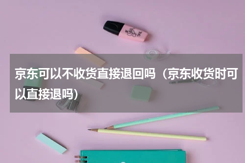 京东可以不收货直接退回吗（京东收货时可以直接退吗）