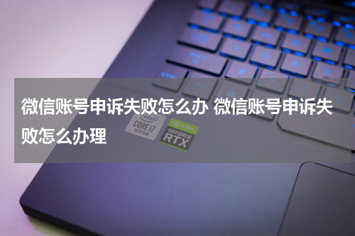 微信账号申诉失败怎么办 微信账号申诉失败怎么办理