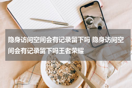 隐身访问空间会有记录留下吗 隐身访问空间会有记录留下吗王者荣耀