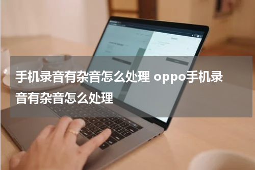 手机录音有杂音怎么处理 oppo手机录音有杂音怎么处理